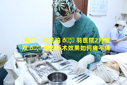 热门：米兰柏 🦄 羽医院2月做双 🦈 眼皮手术效果如何痛不痛呢